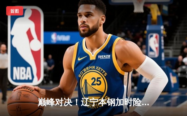 巅峰对决！辽宁本钢加时险胜广东宏远，赵继伟33分导演逆转好戏