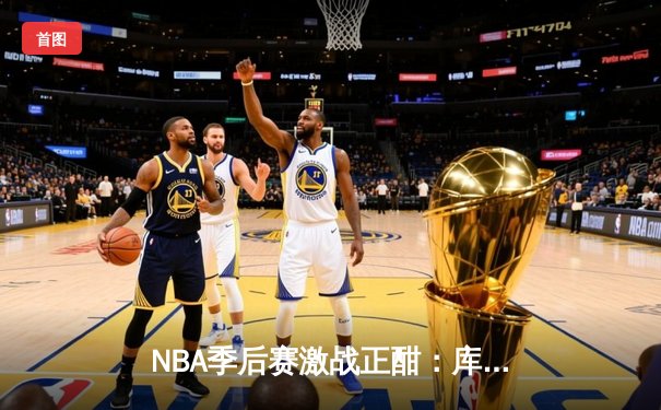 NBA季后赛激战正酣：库里三分雨浇灭热火，勇士主场惊险取胜