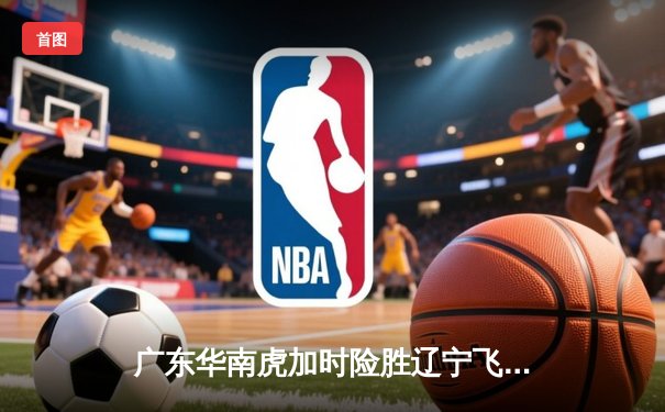 广东华南虎加时险胜辽宁飞豹 CBA总决赛上演史诗级对决
