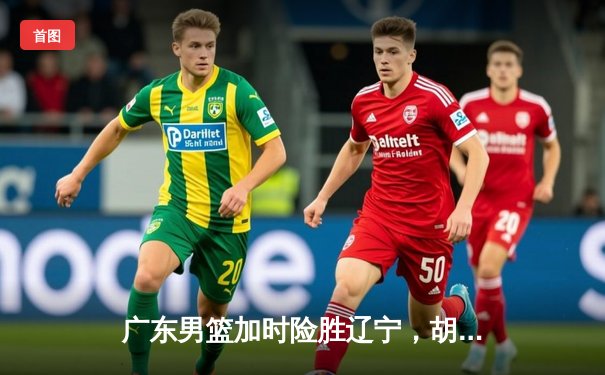 广东男篮加时险胜辽宁，胡明轩35分创生涯新高